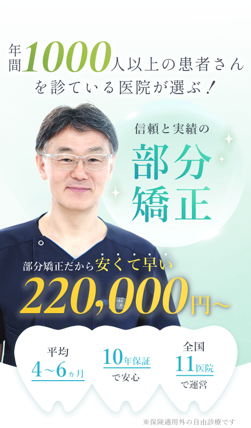 年間1000人以上の患者さんを見ている医院が選ぶ!信頼と実績の部分矯正部分矯正だから安くて早い220,000円~ 平均4~6ヶ月、10年保証で安心、全国11医院で運営 ※保険適応外の自由診療です。