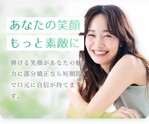 あなたの笑顔もっと素敵に 弾ける笑顔があなたの魅力に部分矯正なら短期間で口元に自信が持てます。